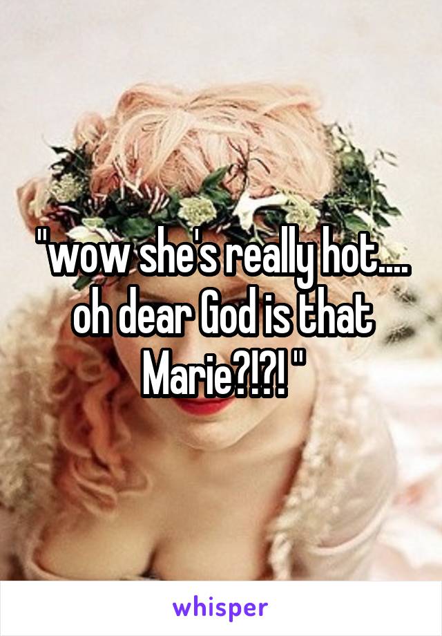 "wow she's really hot.... oh dear God is that Marie?!?! "