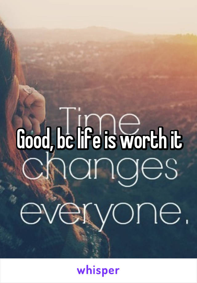 Good, bc life is worth it