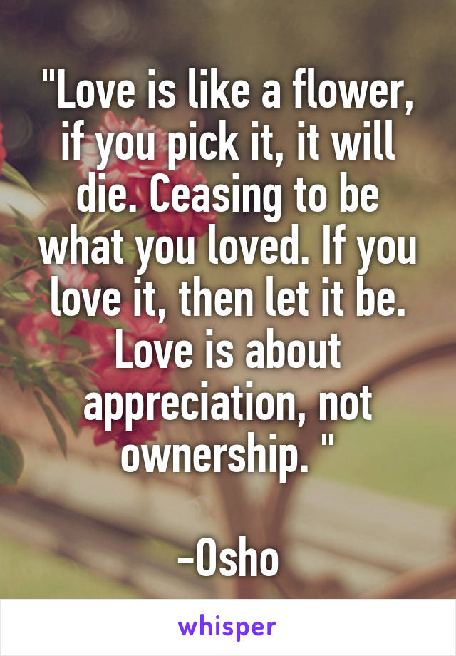 "Love is like a flower, if you pick it, it will die. Ceasing to be what you loved. If you love it, then let it be. Love is about appreciation, not ownership. "

-Osho