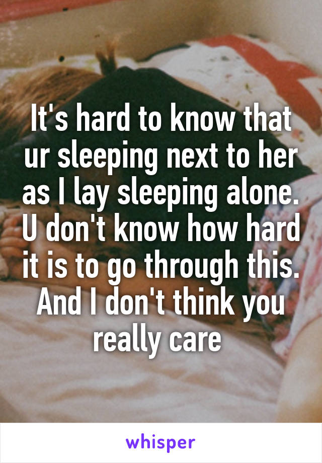 It's hard to know that ur sleeping next to her as I lay sleeping alone. U don't know how hard it is to go through this. And I don't think you really care 