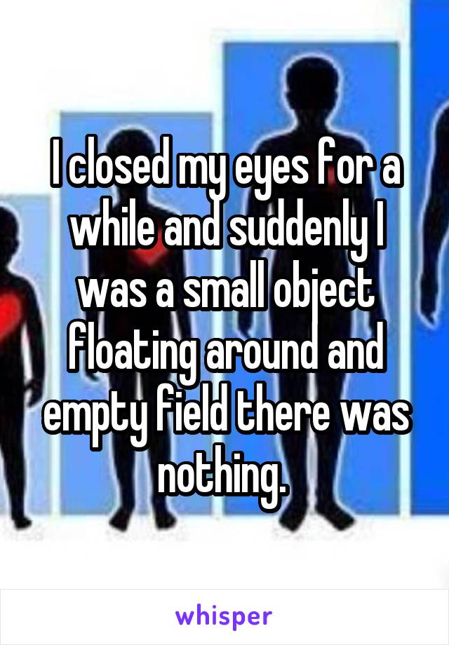 I closed my eyes for a while and suddenly I was a small object floating around and empty field there was nothing. 