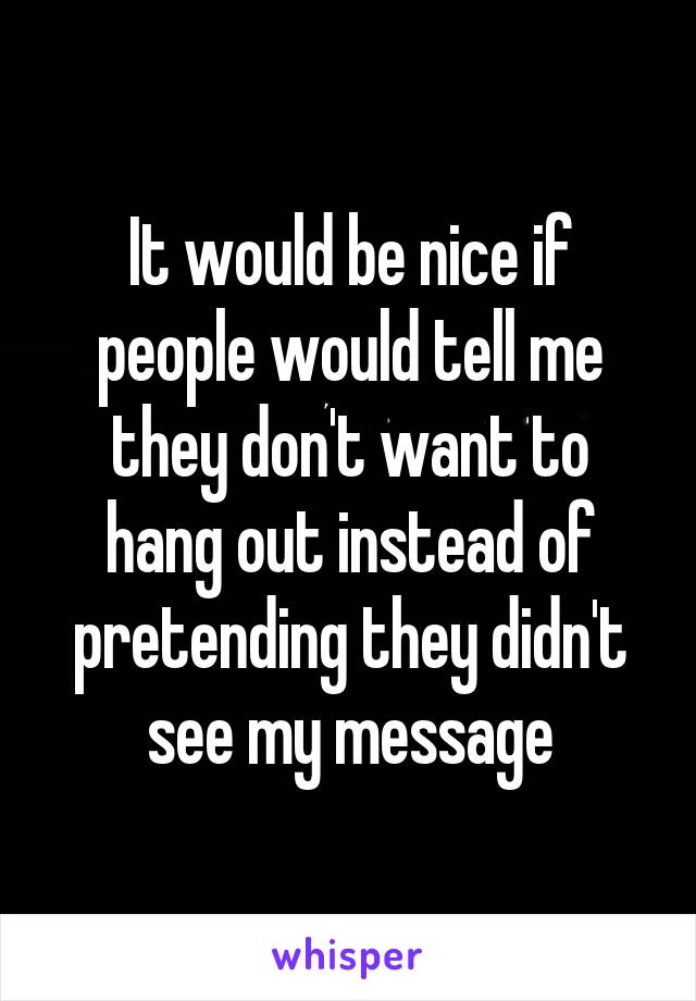 It would be nice if people would tell me they don't want to hang out instead of pretending they didn't see my message