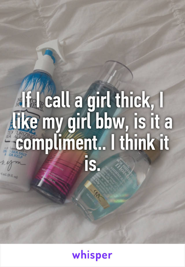 If I call a girl thick, I like my girl bbw, is it a compliment.. I think it is.