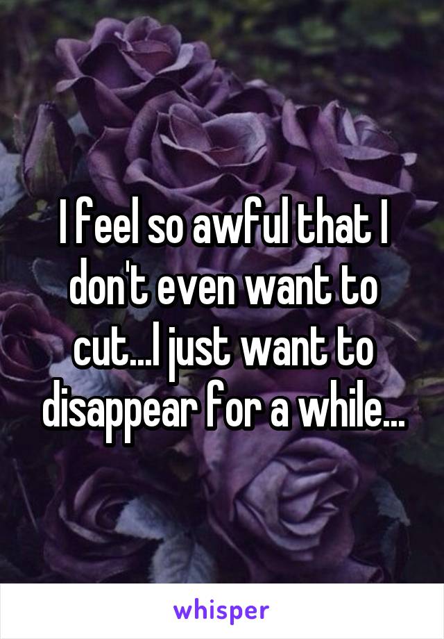 I feel so awful that I don't even want to cut...I just want to disappear for a while...