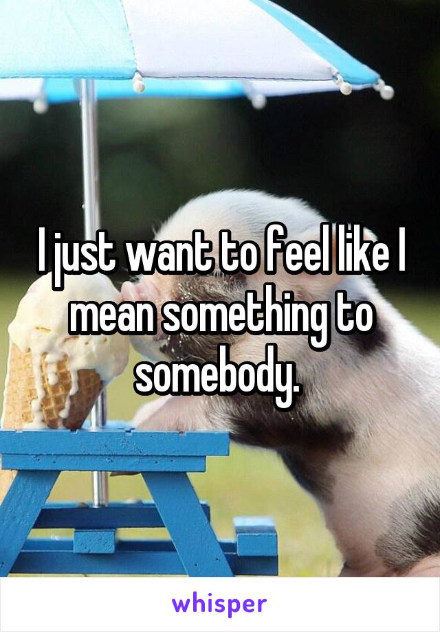 I just want to feel like I mean something to somebody. 