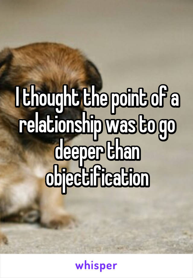 I thought the point of a relationship was to go deeper than objectification