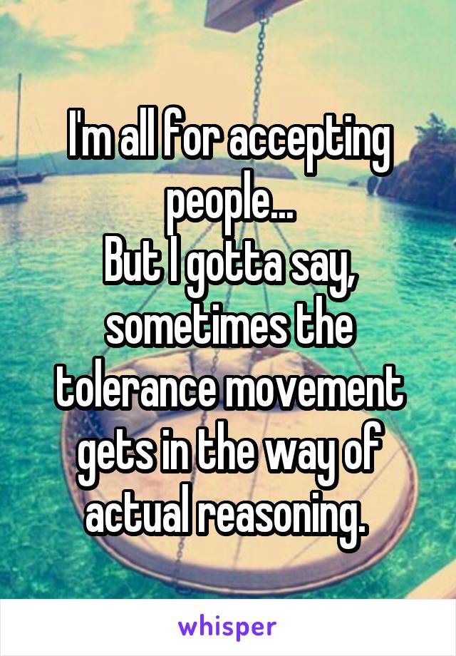 I'm all for accepting people...
But I gotta say, sometimes the tolerance movement gets in the way of actual reasoning. 