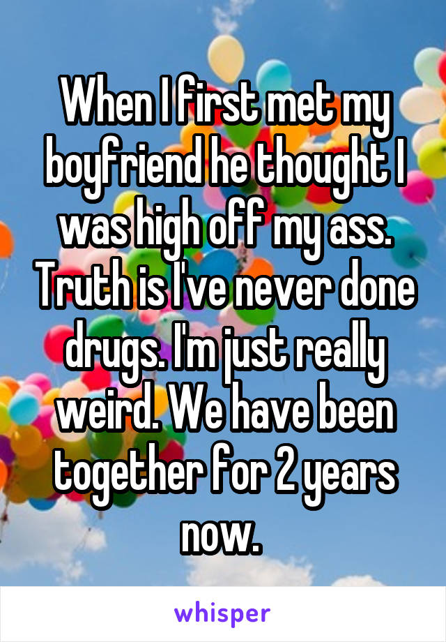 When I first met my boyfriend he thought I was high off my ass. Truth is I've never done drugs. I'm just really weird. We have been together for 2 years now. 