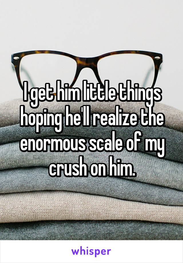 I get him little things hoping he'll realize the enormous scale of my crush on him.