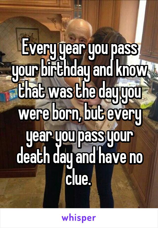 Every year you pass your birthday and know that was the day you were born, but every year you pass your death day and have no clue. 