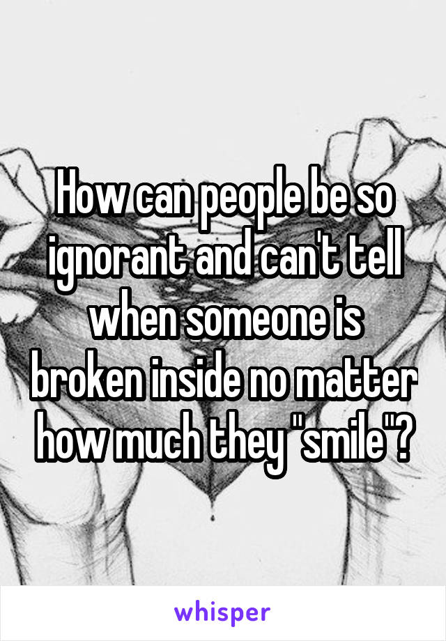 How can people be so ignorant and can't tell when someone is broken inside no matter how much they "smile"?