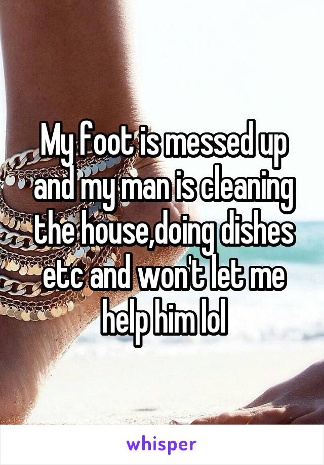 My foot is messed up and my man is cleaning the house,doing dishes etc and won't let me help him lol