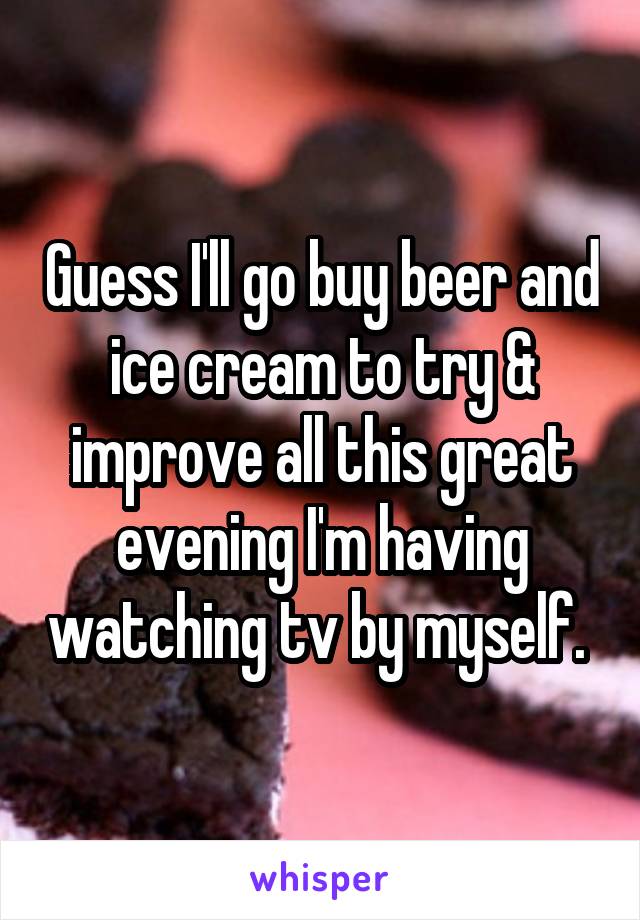 Guess I'll go buy beer and ice cream to try & improve all this great evening I'm having watching tv by myself. 