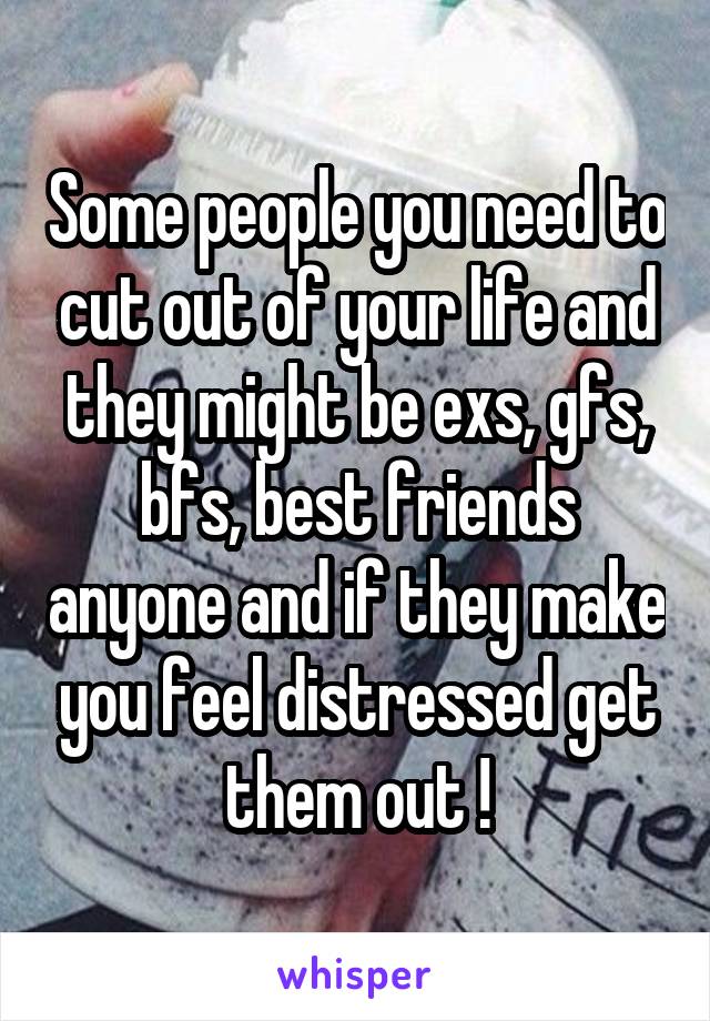 Some people you need to cut out of your life and they might be exs, gfs, bfs, best friends anyone and if they make you feel distressed get them out !