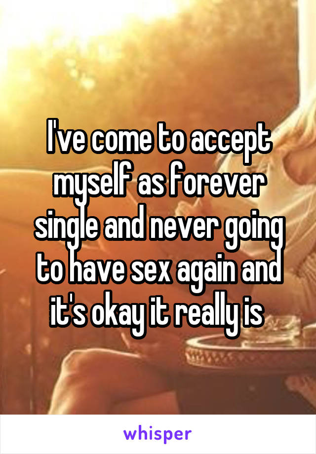 I've come to accept myself as forever single and never going to have sex again and it's okay it really is 