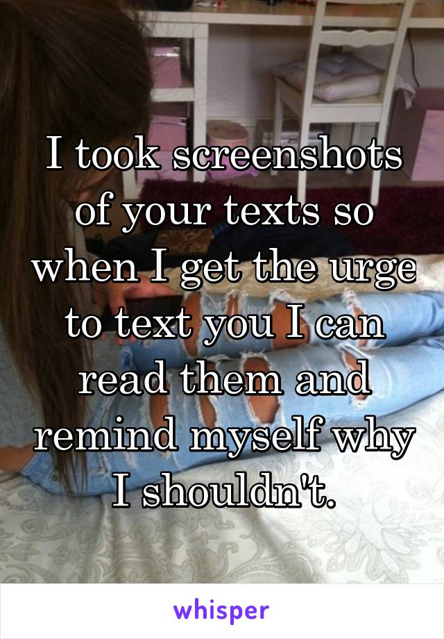 I took screenshots of your texts so when I get the urge to text you I can read them and remind myself why I shouldn't.