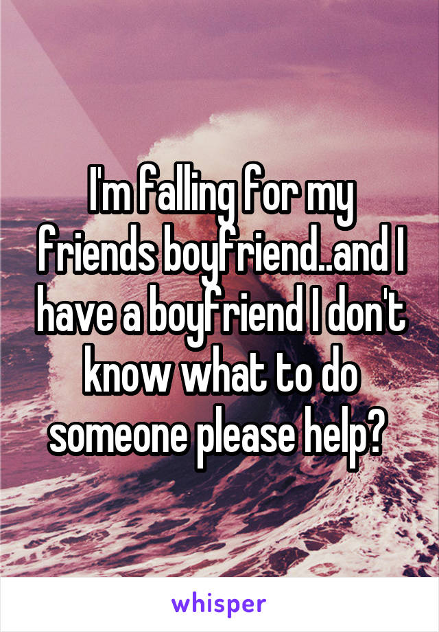 I'm falling for my friends boyfriend..and I have a boyfriend I don't know what to do someone please help? 