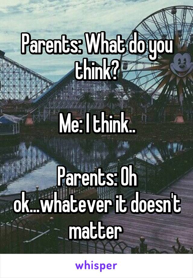 Parents: What do you think?

Me: I think..

Parents: Oh ok...whatever it doesn't matter 