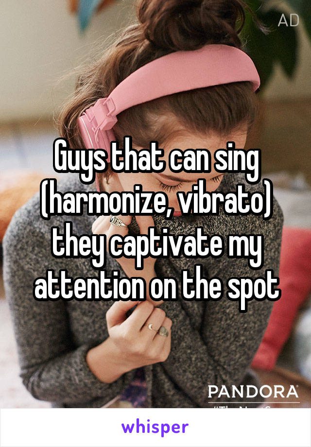 Guys that can sing (harmonize, vibrato) they captivate my attention on the spot