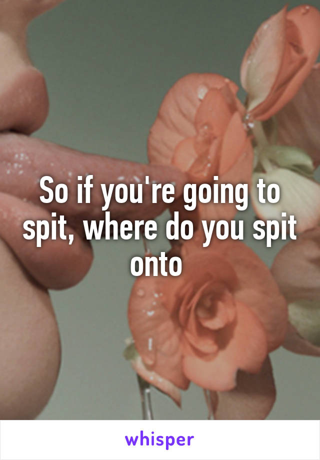 So if you're going to spit, where do you spit onto 