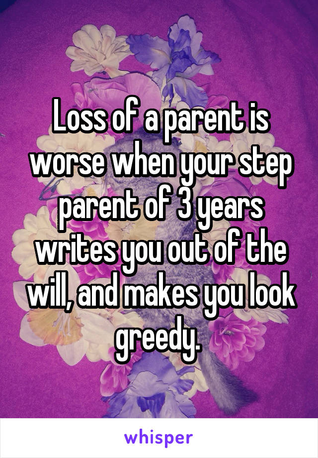 Loss of a parent is worse when your step parent of 3 years writes you out of the will, and makes you look greedy. 