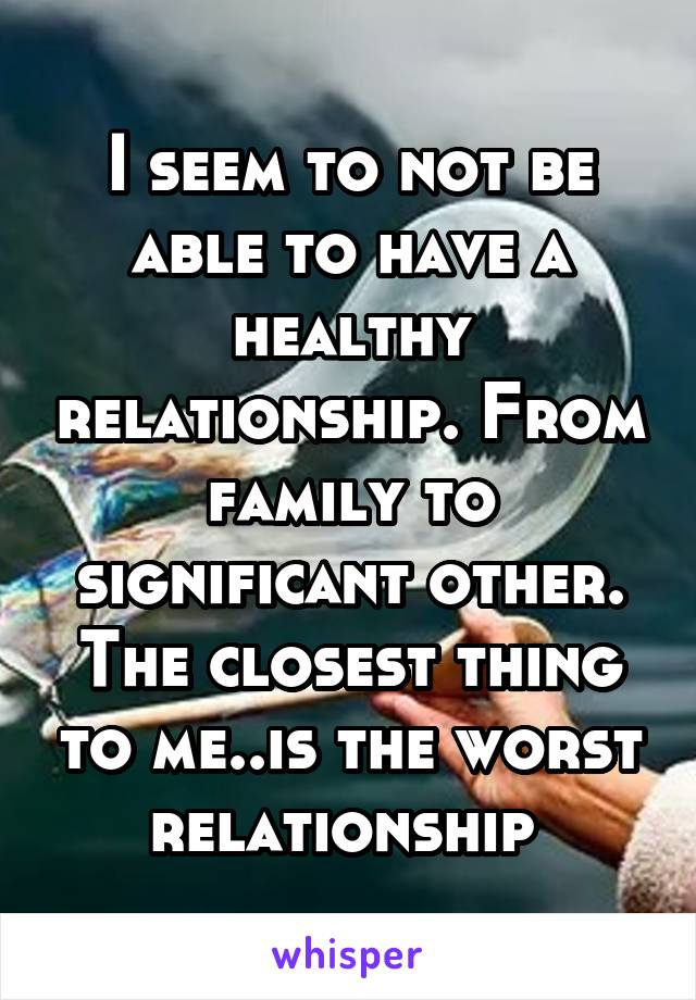 I seem to not be able to have a healthy relationship. From family to significant other. The closest thing to me..is the worst relationship 