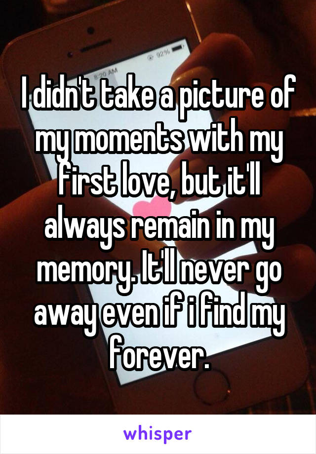 I didn't take a picture of my moments with my first love, but it'll always remain in my memory. It'll never go away even if i find my forever.