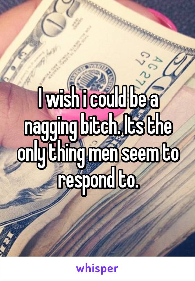 I wish i could be a nagging bitch. Its the only thing men seem to respond to.