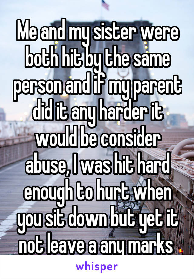 Me and my sister were both hit by the same person and if my parent did it any harder it would be consider abuse, I was hit hard enough to hurt when you sit down but yet it not leave a any marks 