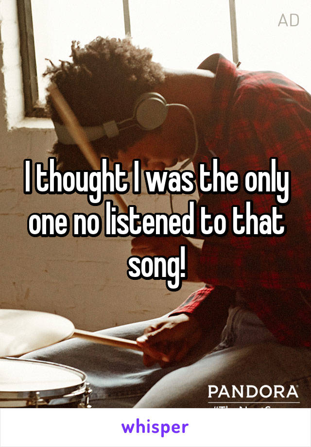 I thought I was the only one no listened to that song!
