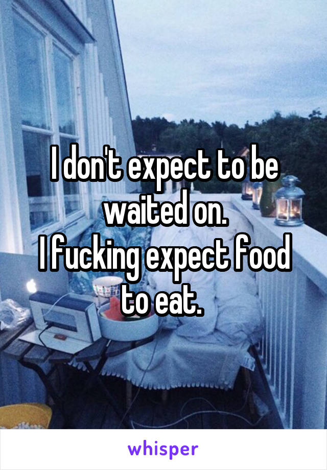 I don't expect to be waited on.
I fucking expect food to eat. 