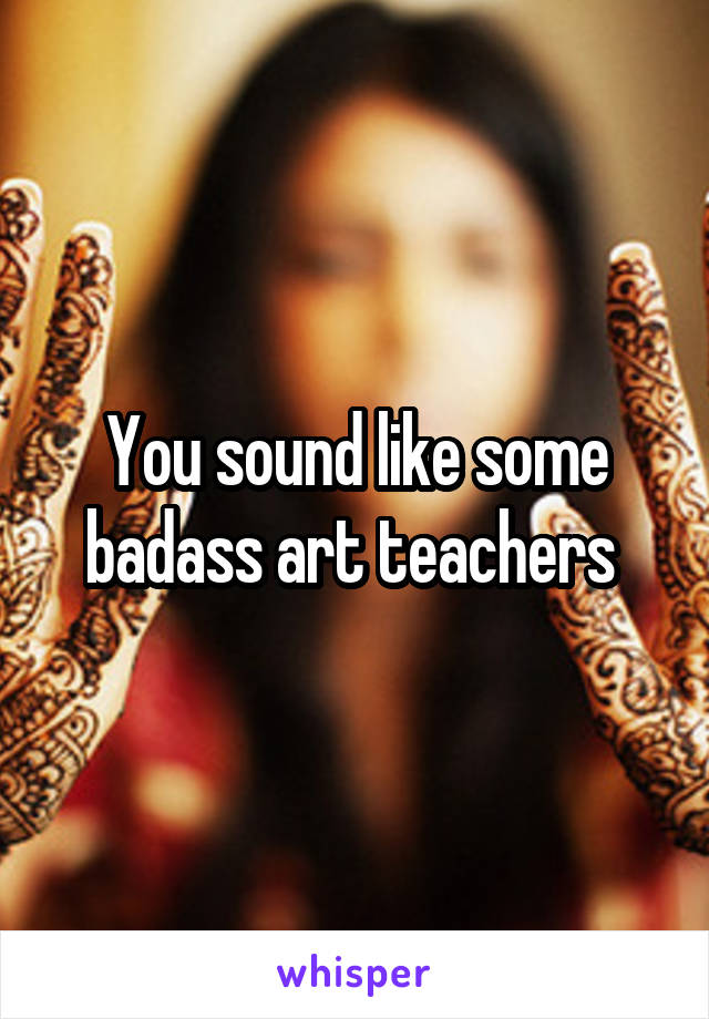 You sound like some badass art teachers 