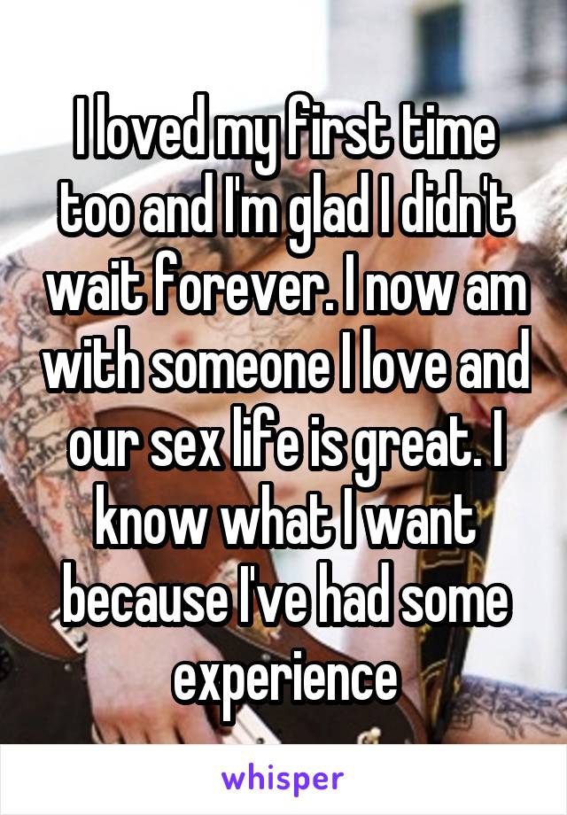 I loved my first time too and I'm glad I didn't wait forever. I now am with someone I love and our sex life is great. I know what I want because I've had some experience