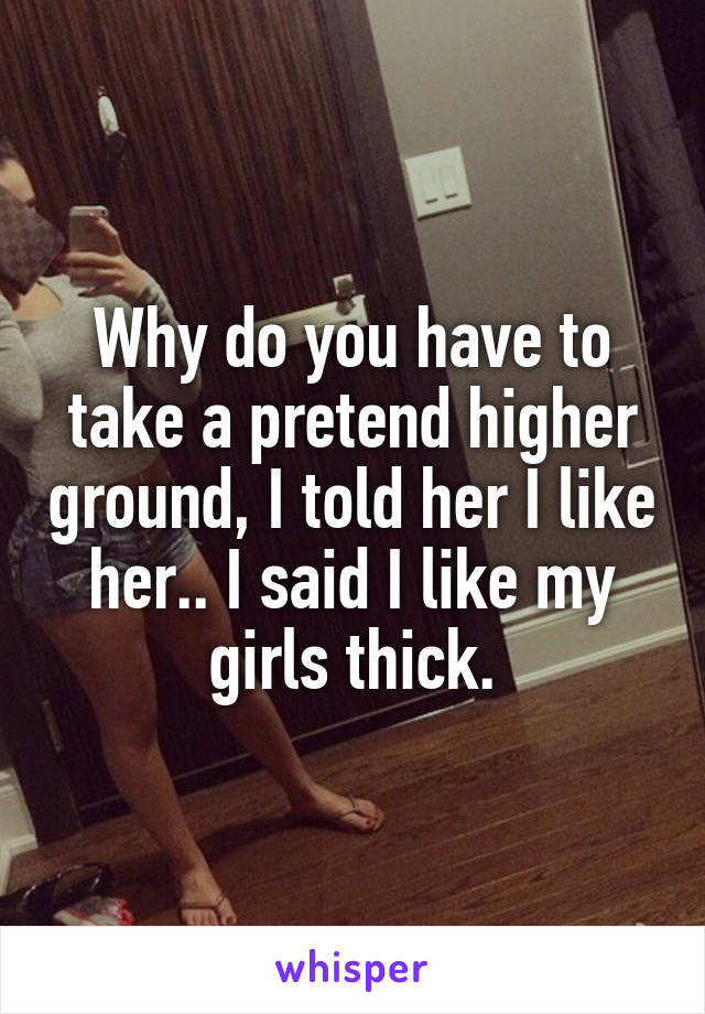 Why do you have to take a pretend higher ground, I told her I like her.. I said I like my girls thick.