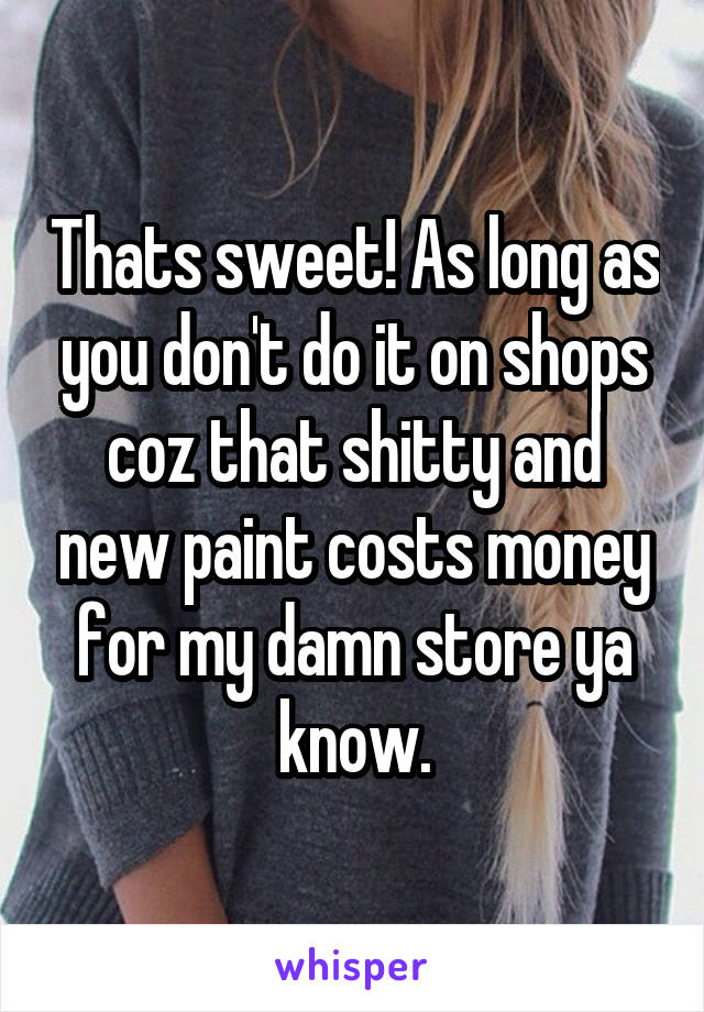 Thats sweet! As long as you don't do it on shops coz that shitty and new paint costs money for my damn store ya know.