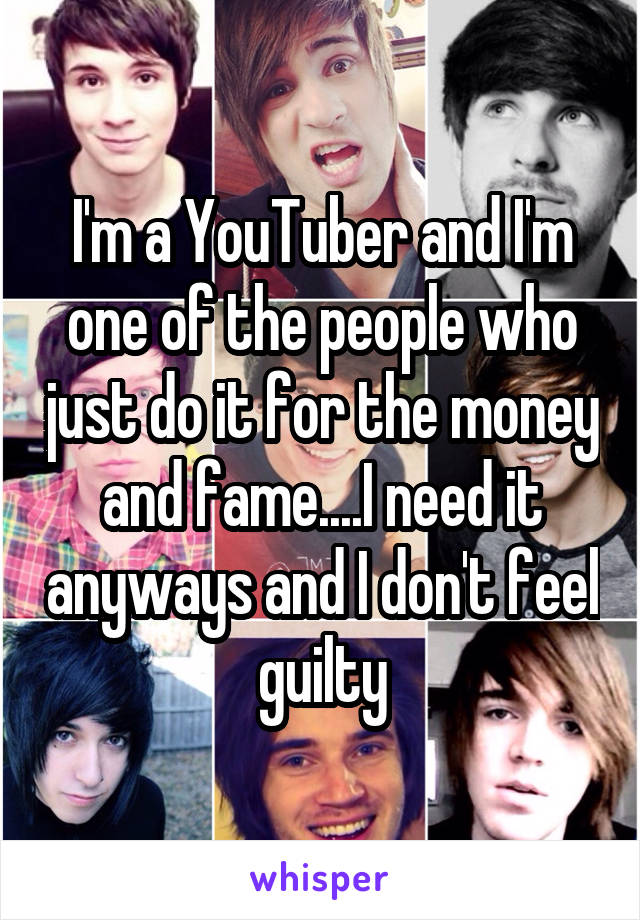 I'm a YouTuber and I'm one of the people who just do it for the money and fame....I need it anyways and I don't feel guilty