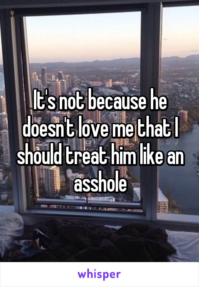 It's not because he doesn't love me that I should treat him like an asshole