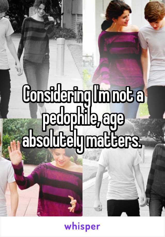 Considering I'm not a pedophile, age absolutely matters. 