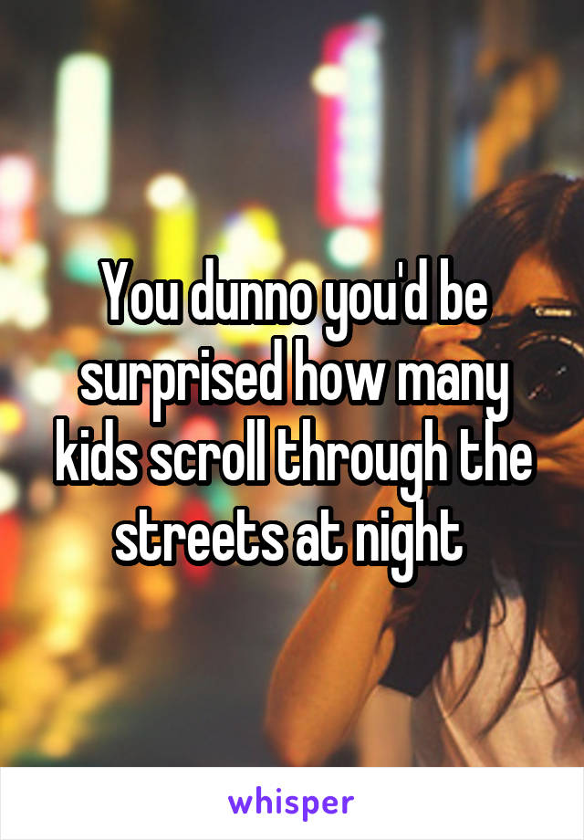 You dunno you'd be surprised how many kids scroll through the streets at night 