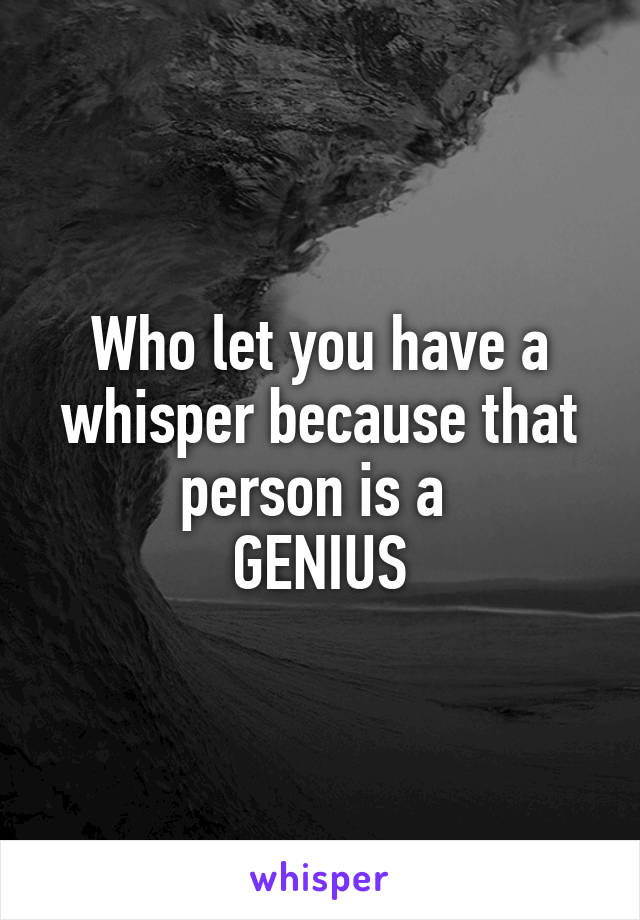 Who let you have a whisper because that person is a 
GENIUS