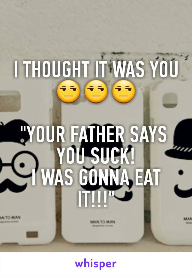 I THOUGHT IT WAS YOU 😒😒😒

"YOUR FATHER SAYS 
YOU SUCK!
I WAS GONNA EAT IT!!!"