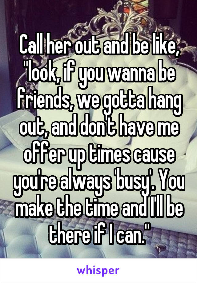 Call her out and be like, "look, if you wanna be friends, we gotta hang out, and don't have me offer up times cause you're always 'busy'. You make the time and I'll be there if I can."