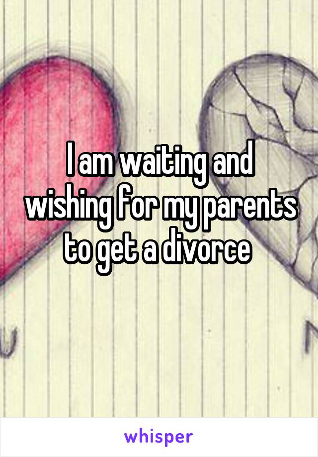 I am waiting and wishing for my parents to get a divorce 
