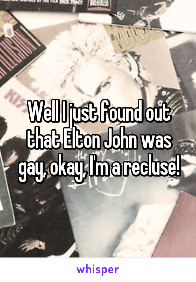 Well I just found out that Elton John was gay, okay, I'm a recluse!