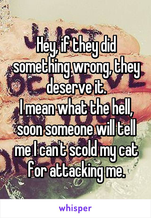 Hey, if they did something wrong, they deserve it.
I mean what the hell, soon someone will tell me I can't scold my cat for attacking me.
