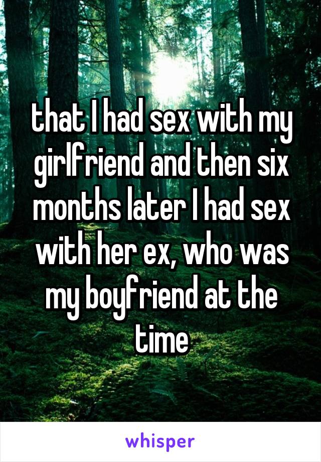 that I had sex with my girlfriend and then six months later I had sex with her ex, who was my boyfriend at the time