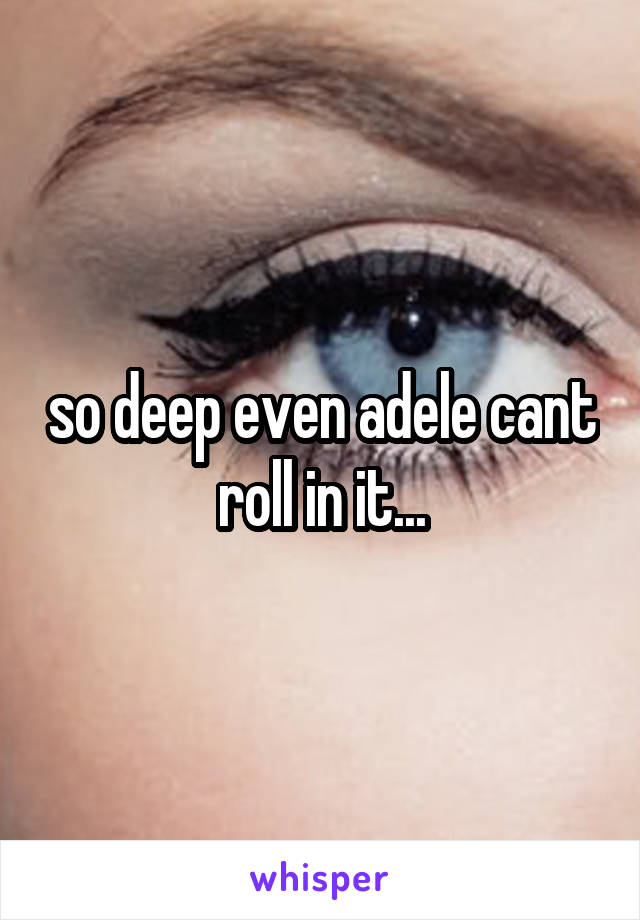 so deep even adele cant roll in it...