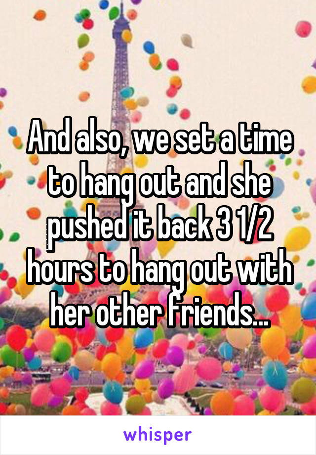 And also, we set a time to hang out and she pushed it back 3 1/2 hours to hang out with her other friends...