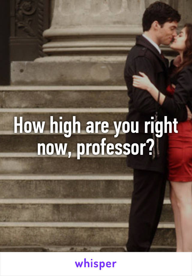 How high are you right now, professor?