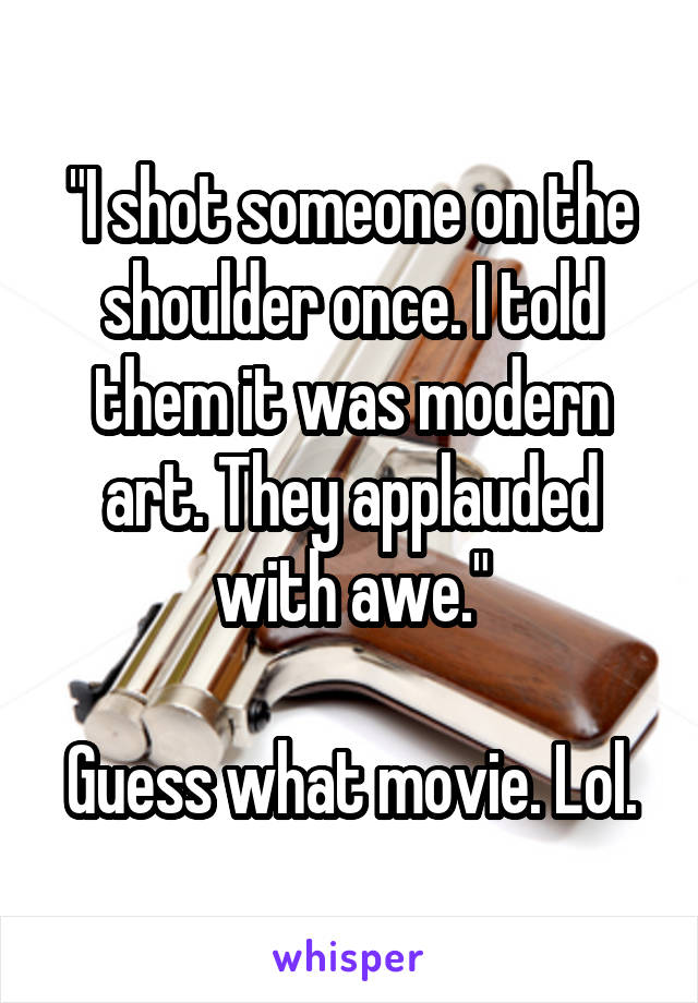 "I shot someone on the shoulder once. I told them it was modern art. They applauded with awe."

Guess what movie. Lol.